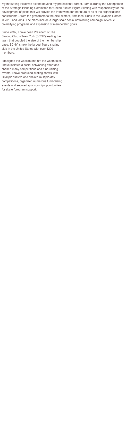 My marketing initiatives extend beyond my professional career. I am currently the Chairperson of the Strategic Planning Committee for United Skates Figure Skating with responsibility for the development of plans that will provide the framework for the future of all of the organizations’ constituents – from the grassroots to the elite skaters, from local clubs to the Olympic Games in 2010 and 2014. The plans include a large-scale social networking campaign, revenue diversifying programs and expansion of membership goals.  

Since 2002, I have been President of The  Skating Club of New York (SCNY) leading the 
team that doubled the size of the membership 
base; SCNY is now the largest figure skating 
club in the United States with over 1200 
members.  

I designed the website and am the webmaster.
I have initiated a social networking effort and  chaired many competitions and fund-raising  events. I have produced skating shows with  Olympic skaters and chaired multiple-day 
competitions, organized numerous fund-raising 
events and secured sponsorship opportunities 
for skater/program support.


